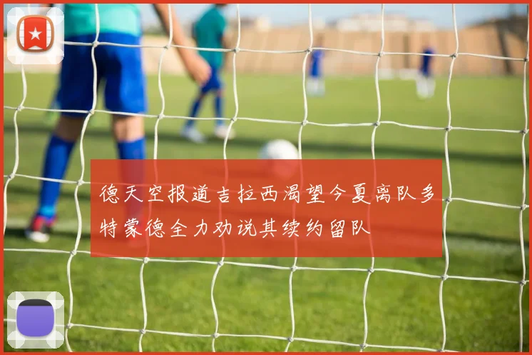 德天空报道吉拉西渴望今夏离队多特蒙德全力劝说其续约留队