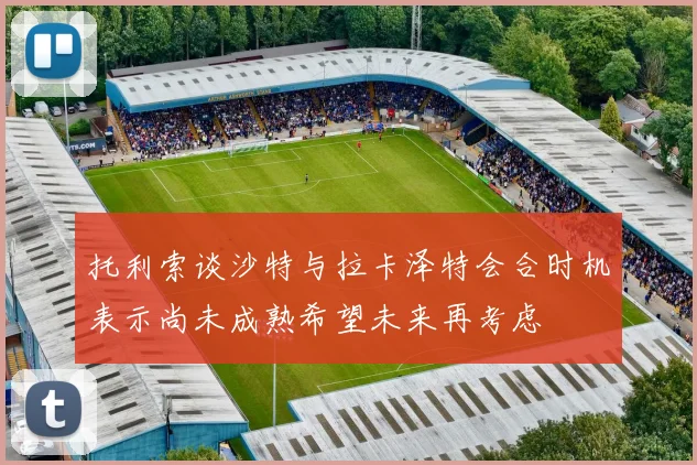 托利索谈沙特与拉卡泽特会合时机表示尚未成熟希望未来再考虑