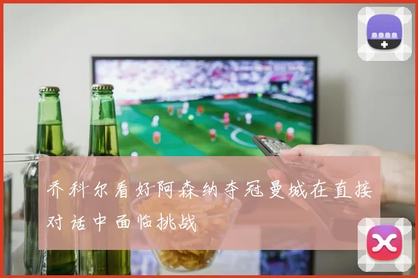 乔科尔看好阿森纳夺冠曼城在直接对话中面临挑战