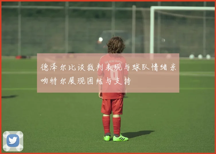 德泽尔比谈裁判表现与球队情绪亲吻特尔展现团结与支持