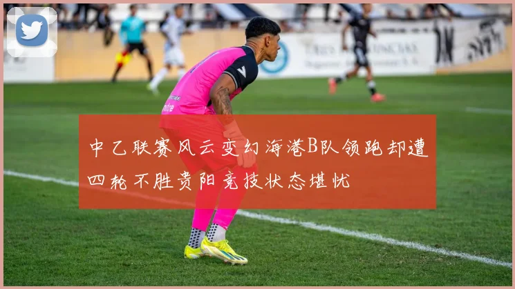 中乙联赛风云变幻海港B队领跑却遭四轮不胜贵阳竞技状态堪忧