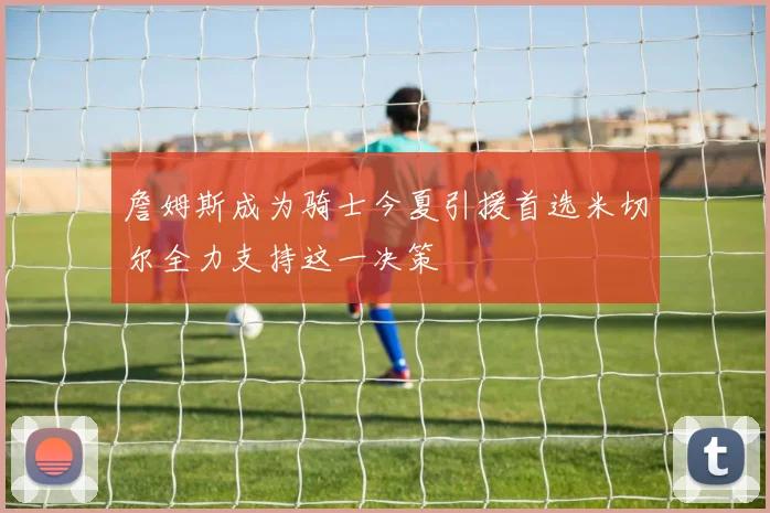詹姆斯成为骑士今夏引援首选米切尔全力支持这一决策