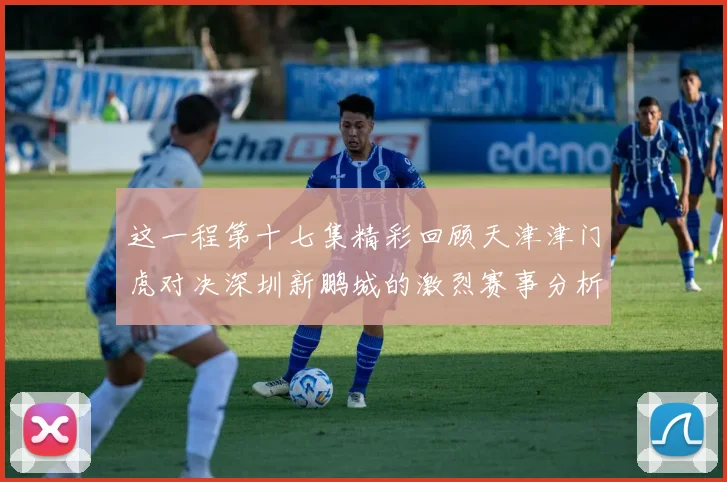 这一程第十七集精彩回顾天津津门虎对决深圳新鹏城的激烈赛事分析与亮点解读