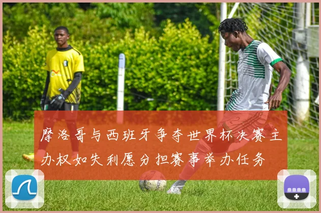 摩洛哥与西班牙争夺世界杯决赛主办权如失利愿分担赛事举办任务