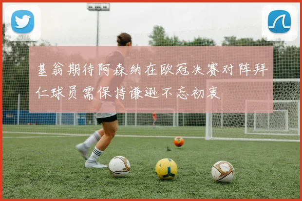 基翁期待阿森纳在欧冠决赛对阵拜仁球员需保持谦逊不忘初衷
