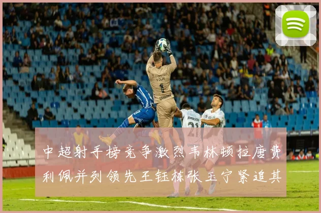 中超射手榜竞争激烈韦林顿拉唐费利佩并列领先王钰栋张玉宁紧追其后