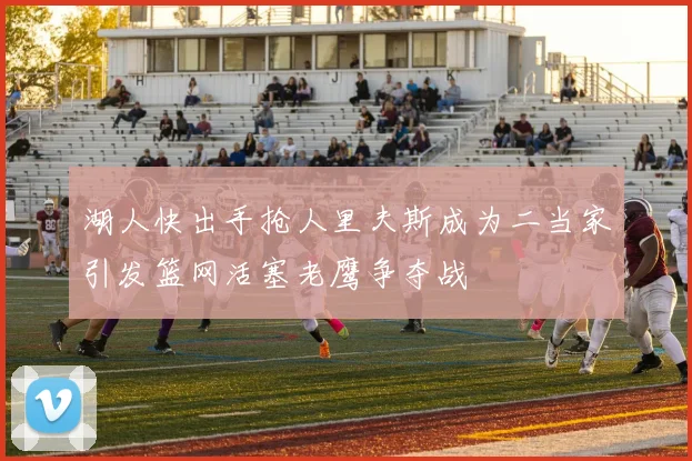 湖人快出手抢人里夫斯成为二当家引发篮网活塞老鹰争夺战