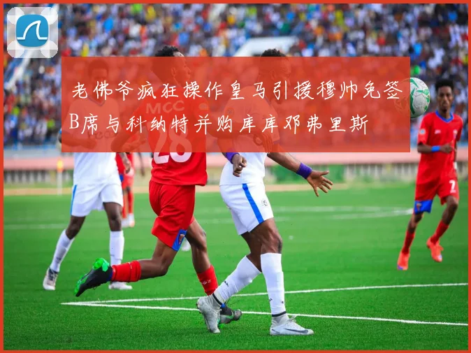 老佛爷疯狂操作皇马引援穆帅免签B席与科纳特并购库库邓弗里斯