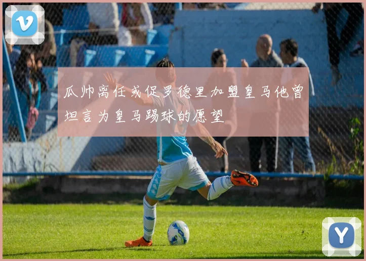 瓜帅离任或促罗德里加盟皇马他曾坦言为皇马踢球的愿望