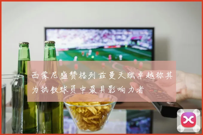 西蒙尼盛赞格列兹曼天赋卓越称其为执教球员中最具影响力者