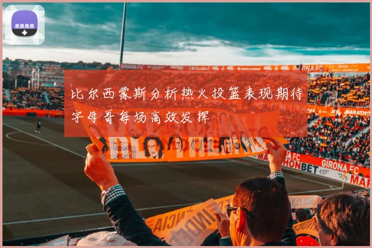 比尔西蒙斯分析热火投篮表现期待字母哥每场高效发挥