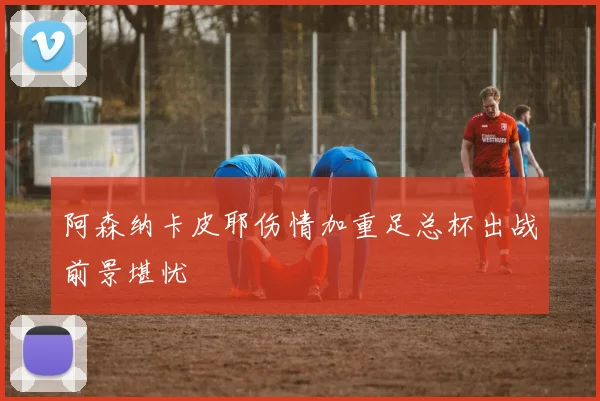阿森纳卡皮耶伤情加重足总杯出战前景堪忧