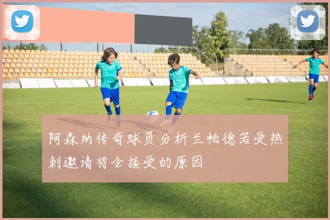 阿森纳传奇球员分析兰帕德若受热刺邀请将会接受的原因