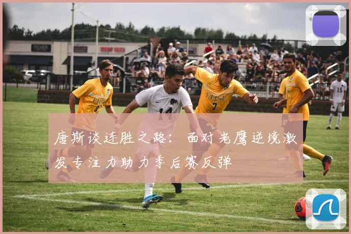 唐斯谈连胜之路：面对老鹰逆境激发专注力助力季后赛反弹