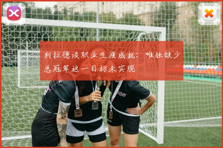 利拉德谈职业生涯成就：唯独缺少总冠军这一目标未实现