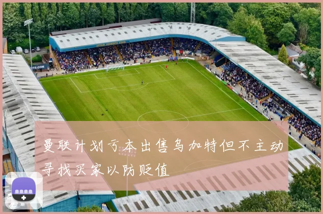 曼联计划亏本出售乌加特但不主动寻找买家以防贬值