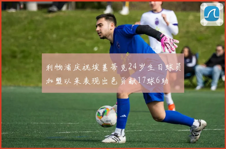 利物浦庆祝埃基蒂克24岁生日球员加盟以来表现出色贡献17球6助