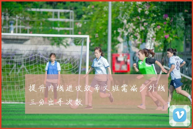 提升内线进攻效率文班需减少外线三分出手次数