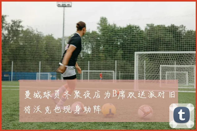曼城球员齐聚夜店为B席欢送派对旧将沃克也现身助阵