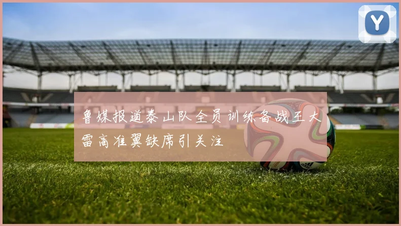 鲁媒报道泰山队全员训练备战王大雷高准翼缺席引关注